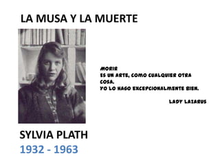 LA MUSA Y LA MUERTE


               Morir
               Es un arte, como cualquier otra
               cosa.
               Yo lo hago excepcionalmente bien.

                                      Lady Lazarus




SYLVIA PLATH
1932 - 1963
 