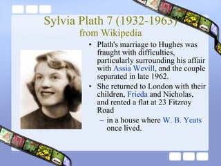 Sylvia Plath 7 (1932-1963) from Wikipedia Plath's marriage to Hughes was fraught with difficulties, particularly surrounding his affair with  Assia Wevill , and the couple separated in late 1962. She returned to London with their children,  Frieda  and Nicholas, and rented a flat at 23 Fitzroy Road  in a house where  W. B. Yeats  once lived.  