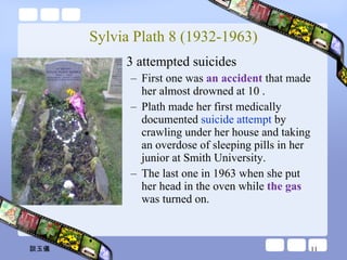 Sylvia Plath 8 (1932-1963) 3 attempted suicides First one was  an accident  that made her almost drowned at 10 . Plath made her first medically documented  suicide attempt  by crawling under her house and taking an overdose of sleeping pills in her junior at Smith University. The last one in 1963 when she put her head in the oven while  the gas  was turned on. 談玉儀 