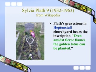 Sylvia Plath 9 (1932-1963) from Wikipedia Plath's gravestone in  Heptonstall  churchyard bears the inscription " Even amidst fierce flames the golden lotus can be planted ."  