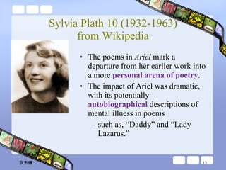 Sylvia Plath 10 (1932-1963) from Wikipedia The poems in  Ariel  mark a departure from her earlier work into a more  personal arena of poetry .  The impact of Ariel was dramatic, with its potentially  autobiographical  descriptions of mental illness in poems such as, “Daddy” and “Lady Lazarus.” 談玉儀 