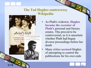 The Ted Hughes controversy Wikipedia As Plath's widower,  Hughes became the executor of Plath's  personal and literary estates. This proved to be controversial, as it is uncertain whether Plath had begun divorce proceedings before her death Many critics  accused  Hughes of attempting to control the publications for his own ends 談玉儀 