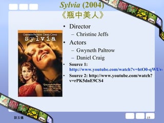 Sylvia  (2004)   《瓶中美人》  Director Christine Jeffs  Actors Gwyneth Paltrow Daniel Craig Source 1:  http://www.youtube.com/watch?v=htO0-qWUvqY&feature=related Source 2: http://www.youtube.com/watch?v=rPK5dnE9CS4 談玉儀 