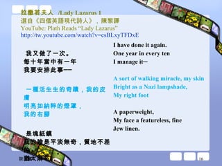拉撒若夫人  /Lady Lazarus 1 選自《四個英語現代詩人》 ,  陳黎譯 YouTube: Plath Reads “Lady Lazarus”  http://tw.youtube.com/watch?v=esBLxyTFDxE   我又做了一次。 每十年當中有一年 我要安排此事── 一種活生生的奇蹟，我的皮膚 明亮如納粹的燈罩， 我的右腳 是塊紙鎮 我的臉是平淡無奇，質地不差的 猶太麻布。 I have done it again.  One year in every ten  I manage it─ A sort of walking miracle, my skin  Bright as a Nazi lampshade,  My right foot  A paperweight,  My face a featureless, fine  Jew linen.  談玉儀 