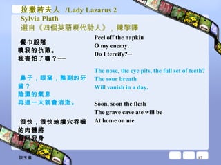 拉撒若夫人  /Lady Lazarus 2 Sylvia Plath 選自《四個英語現代詩人》 ,  陳黎譯 餐巾脫落 噢我的仇敵。 我害怕了嗎？── 鼻子，眼窩，整副的牙齒？ 陰濕的氣息 再過一天就會消逝。 很快，很快地墳穴吞噬 的肉體將 重回我身 Peel off the napkin  O my enemy.  Do I terrify?─ The nose, the eye pits, the full set of teeth?  The sour breath  Will vanish in a day.  Soon, soon the flesh  The grave cave ate will be  At home on me  談玉儀 