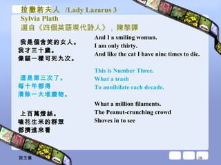 拉撒若夫人  /Lady Lazarus 3 Sylvia Plath 選自《四個英語現代詩人》 ,  陳黎譯 我是個含笑的女人。 我才三十歲。 像貓一樣可死九次。 這是第三次了。 每十年都得 清除一大堆廢物。 上百萬燈絲。 嗑花生米的群眾 都擠進來看 And I a smiling woman.  I am only thirty.  And like the cat I have nine times to die.  This is Number Three.  What a trash  To annihilate each decade.  What a million filaments.  The Peanut-crunching crowd  Shoves in to see  談玉儀 
