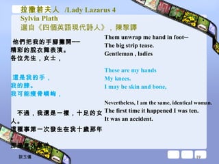 拉撒若夫人  /Lady Lazarus 4 Sylvia Plath 選自《四個英語現代詩人》 ,  陳黎譯 他們把我的手腳攤開── 精彩的脫衣舞表演。 各位先生，女士， 這是我的手， 我的膝。 我可能瘦骨嶙峋， 不過，我還是一樣，十足的女人。 這種事第一次發生在我十歲那年。 那是意外事件。 Them unwrap me hand in foot─  The big strip tease.  Gentleman , ladies  These are my hands  My knees.  I may be skin and bone,  Nevertheless, I am the same, identical woman.  The first time it happened I was ten.  It was an accident.  談玉儀 