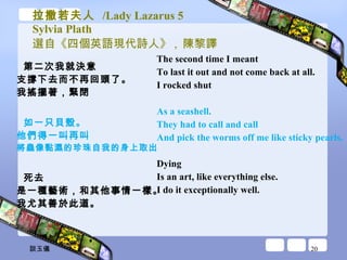 拉撒若夫人  /Lady Lazarus 5 Sylvia Plath 選自《四個英語現代詩人》 ,  陳黎譯 第二次我就決意 支撐下去而不再回頭了。 我搖擺著，緊閉 如一只貝殼。 他們得一叫再叫 將蟲像黏濕的珍珠自我的身上取出 死去 是一種藝術，和其他事情一樣。 我尤其善於此道。 The second time I meant  To last it out and not come back at all.  I rocked shut  As a seashell.  They had to call and call  And pick the worms off me like sticky pearls.  Dying  Is an art, like everything else.  I do it exceptionally well.  談玉儀 