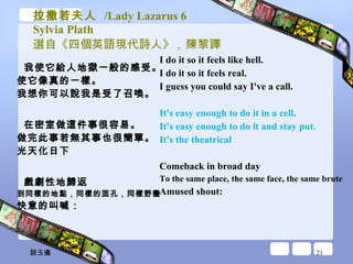 拉撒若夫人  /Lady Lazarus 6 Sylvia Plath 選自《四個英語現代詩人》 ,  陳黎譯 我使它給人地獄一般的感受。 使它像真的一樣。 我想你可以說我是受了召喚。 在密室做這件事很容易。 做完此事若無其事也很簡單。 光天化日下 戲劇性地歸返 到同樣的地點，同樣的面孔，同樣野蠻 快意的叫喊： I do it so it feels like hell.  I do it so it feels real.  I guess you could say I've a call.  It's easy enough to do it in a cell.  It's easy enough to do it and stay put.  It's the theatrical  Comeback in broad day  To the same place, the same face, the same brute  Amused shout:  談玉儀 