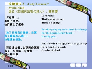 拉撒若夫人  /Lady Lazarus 7 Sylvia Plath 選自《四個英語現代詩人》 ,  陳黎譯 「奇蹟！」 真服了他們。 他們標出了價格 為了目睹我的傷痕，出價 為了聽我的心跳── 的確還在跳動。 而且還出價，出很高的價格， 為了一句話或一次觸摸 或一絲血液 'A miracle!'  That knocks me out.  There is a charge  For the eyeing my scars, there is a charge  For the hearing of my heart─ It really goes.  And there is a charge, a very large charge  For a word or a touch  Or a bit of blood  談玉儀 