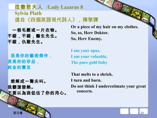 拉撒若夫人  /Lady Lazarus 8 Sylvia Plath 選自《四個英語現代詩人》 ,  陳黎譯 一根毛髮或一片衣物。 不錯，不錯，醫生先生。 不錯，仇敵先生。 我是你的藝術傑作， 我是你的珍品， 純金的寶貝 熔解成一聲尖叫。 我翻滾發熱。 不要以為我低估了你的用心。 Or a piece of my hair on my clothes.  So, so, Herr Doktor.  So, Herr Enemy.  I am your opus,  I am your valuable,  The pure gold baby  That melts to a shriek.  I turn and burn.  Do not think I underestimate your great concern.  談玉儀 