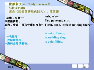 拉撒若夫人  /Lady Lazarus 9 Sylvia Plath 選自《四個英語現代詩人》 ,  陳黎譯 灰燼，灰燼── 你攪撥挑動。 肌肉，骨頭，那兒什麼也沒有── 一塊肥皂， 一枚結婚戒指， 一撮純金的填塞物。 Ash, ash─ You poke and stir.  Flesh, bone, there is nothing there─  A cake of soap,  A wedding ring,  A gold filling.  談玉儀 