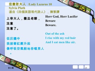 拉撒若夫人  /Lady Lazarus 10 Sylvia Plath 選自《四個英語現代詩人》 ,  陳黎譯 上帝大人，撒旦老爺， 注意 注意了。 從灰燼中 我披著紅髮升起 像呼吸空氣般地吞噬男人。 Herr God, Herr Lucifer  Beware  Beware.  Out of the ash  I rise with my red hair  And I eat men like air.  　 談玉儀 