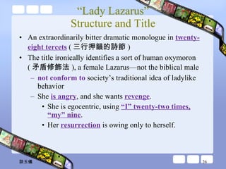 “ Lady Lazarus” Structure and Title An extraordinarily bitter dramatic monologue in  twenty-eight tercets  ( 三行押韻的詩節 ) The title ironically identifies a sort of human oxymoron ( 矛盾修飾法 ), a female Lazarus—not the biblical male not conform to  society’s traditional idea of ladylike behavior She  is angry , and she wants  revenge . She is egocentric, using  “I” twenty-two times, “my” nine .  Her  resurrection  is owing only to herself.  談玉儀 