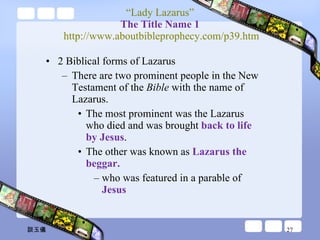 “ Lady Lazarus” The Title Name 1  http://www.aboutbibleprophecy.com/p39.htm 2 Biblical forms of Lazarus  There are two prominent people in the New Testament of the  Bible  with the name of Lazarus.  The most prominent was the Lazarus who died and was brought  back to life by Jesus .  The other was known as  Lazarus the beggar. who was featured in a parable of  Jesus 談玉儀 