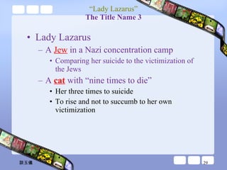 “ Lady Lazarus” The Title Name 3 Lady Lazarus A  Jew  in a Nazi concentration camp Comparing her suicide to the victimization of the Jews A  cat  with “nine times to die” Her three times to suicide To rise and not to succumb to her own victimization  談玉儀 