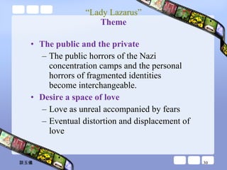 “ Lady Lazarus” Theme The public and the private The public horrors of the Nazi concentration camps and the personal horrors of fragmented identities become interchangeable. Desire a space of love Love as unreal accompanied by fears  Eventual distortion and displacement of love 談玉儀 