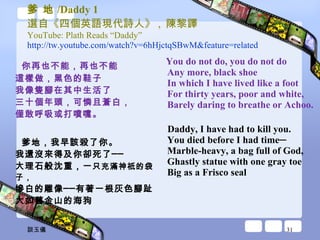 爹 地 /Daddy 1 選自《四個英語現代詩人》 ,  陳黎譯 YouTube: Plath Reads “Daddy” http://tw.youtube.com/watch?v=6hHjctqSBwM&feature=related   你再也不能，再也不能 這樣做，黑色的鞋子 我像隻腳在其中生活了 三十個年頭，可憐且蒼白， 僅敢呼吸或打噴嚏。 爹地，我早該殺了你。 我還沒來得及你卻死了── 大理石般沈重，一 只充滿神祇的袋子， 慘白的雕像──有著一根灰色腳趾 大如舊金山的海狗 You do not do, you do not do Any more, black shoe In which I have lived like a foot For thirty years, poor and white, Barely daring to breathe or Achoo. Daddy, I have had to kill you. You died before I had time─ Marble-heavy, a bag full of God, Ghastly statue with one gray toe Big as a Frisco seal 談玉儀 
