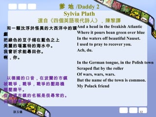 爹 地 /Daddy 2 Sylvia Plath 選自《四個英語現代詩人》 ,  陳黎譯 和一顆沈浮於怪異的大西洋中的頭顱 把綠色的豆子傾在藍色之上 美麗的瑙塞特的海水中。 我曾祈求能尋回你。 啊，你。 以德國的口音，在波蘭的市鎮 被戰爭，戰爭，戰爭的壓路機 輾壓磨平。 但是這市鎮的名稱是很尋常的。 我的波蘭朋友 And a head in the freakish Atlantic Where it pours bean green over blue In the waters off beautiful Nauset. I used to pray to recover you. Ach, du. In the German tongue, in the Polish town Scraped flat by the roller Of wars, wars, wars. But the name of the town is common. My Polack friend 談玉儀 