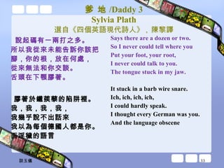 爹 地 /Daddy 3 Sylvia Plath 選自《四個英語現代詩人》 ,  陳黎譯 說起碼有一兩打之多。 所以我從來未能告訴你該把 腳，你的根，放在何處， 從來無法和你交談。 舌頭在下顎膠著。 膠著於鐵蒺藜的陷阱裡。 我，我，我，我， 我幾乎說不出話來 我以為每個德國人都是你。 而淫穢的語言 Says there are a dozen or two. So I never could tell where you Put your foot, your root, I never could talk to you. The tongue stuck in my jaw. It stuck in a barb wire snare. Ich, ich, ich, ich, I could hardly speak. I thought every German was you. And the language obscene 談玉儀 