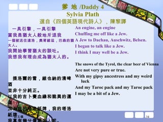 爹 地 /Daddy 4 Sylvia Plath 選自《四個英語現代詩人》 ,  陳黎譯 一具引擎，一具引擎 當我是猶太人般地斥退我 一個被送往達浩，奧胥維茲，巴森的猶太人。 我開始學習猶太的談吐。 我想我有理由成為猶太人的。 提洛爾的雪，維也納的清啤酒 並非十分純正。 以我的吉卜賽血緣和詭異的運道 加上我的塔洛紙牌，我的塔洛紙牌 我真有幾分像猶太人呢。 An engine, an engine Chuffing me off like a Jew. A Jew to Dachau, Auschwitz, Belsen. I began to talk like a Jew. I think I may well be a Jew. The snows of the Tyrol, the clear beer of Vienna Are not very pure or true. With my gipsy ancestress and my weird luck And my Taroc pack and my Taroc pack I may be a bit of a Jew. 談玉儀 