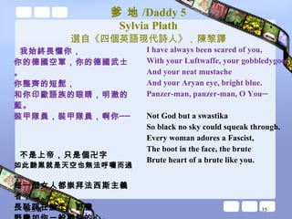 爹 地 /Daddy 5 Sylvia Plath 選自《四個英語現代詩人》 ,  陳黎譯 我始終畏懼你， 你的德國空軍，你的德國武士。 你整齊的短髭， 和你印歐語族的眼睛，明澈的藍。 裝甲隊員，裝甲隊員，啊你── 不是上帝，只是個卍字 如此黝黑就是天空也無法呼嘯而過。 每一個女人都崇拜法西斯主義者， 長靴踩在臉上，野蠻 野蠻如你一般獸性的心。 I have always been scared of you, With your Luftwaffe, your gobbledygoo. And your neat mustache And your Aryan eye, bright blue. Panzer-man, panzer-man, O You─ Not God but a swastika So black no sky could squeak through. Every woman adores a Fascist, The boot in the face, the brute Brute heart of a brute like you. 談玉儀 
