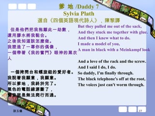 爹 地 /Daddy 7 Sylvia Plath 選自《四個英語現代詩人》 ,  陳黎譯 但是他們把我拖離此一劫數， 還用膠水將我黏合。 之後我知道該怎麼做。 我塑造了一尊你的偶像， 一個帶著《我的奮鬥》眼神的黑衣人 一個拷問台和螺旋鈕的愛好者。 我說著我願意，我願意。 所以爹地，我終於完了。 黑色的電話線源斷了， 聲音就是無法爬行而過。 But they pulled me out of the sack, And they stuck me together with glue. And then I knew what to do. I made a model of you, A man in black with a Meinkampf look And a love of the rack and the screw. And I said I do, I do. So daddy, I'm finally through. The black telephone's off at the root, The voices just can't worm through. 談玉儀 