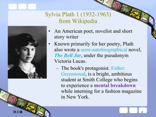 Sylvia Plath 1 (1932-1963) from Wikipedia An American poet, novelist and short story writer Known primarily for her poetry, Plath also wrote a  semi-autobiographical  novel,  The Bell Jar , under the pseudonym Victoria Lucas.  The book's protagonist , Esther Greenwood , is a bright, ambitious student at Smith College who begins to experience a  mental breakdown  while interning for a fashion magazine in New York.  談玉儀 