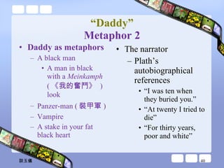 “ Daddy” Metaphor 2 Daddy as metaphors  A black man A man in black with a  Meinkamph  ( 《我的奮鬥》  )look Panzer-man ( 裝甲軍 ) Vampire A stake in your fat black heart The narrator Plath’s autobiographical references “ I was ten when they buried you.” “ At twenty I tried to die”  “ For thirty years, poor and white” 談玉儀 