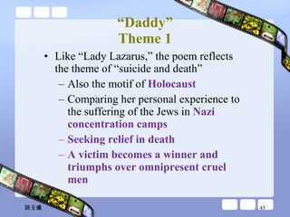 “ Daddy” Theme 1 Like “Lady Lazarus,” the poem reflects the theme of “suicide and death” Also the motif of  Holocaust  Comparing her personal experience to the suffering of the Jews in  Nazi concentration camps Seeking relief in death A victim becomes a winner and triumphs over omnipresent cruel men 談玉儀 