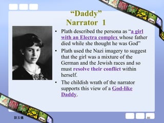“ Daddy” Narrator  1 Plath described the persona as “ a girl with an Electra complex  whose father died while she thought he was God” Plath used the Nazi imagery to suggest that the girl was a mixture of the German and the Jewish races and so must  resolve their conflict  within herself. The childish wrath of the narrator supports this view of a  God-like Daddy . 談玉儀 