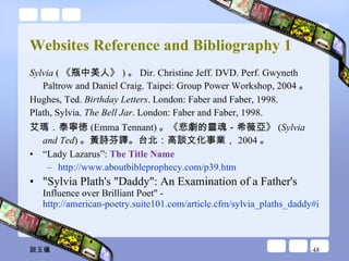 Websites Reference and Bibliography 1 Sylvia  ( 《瓶中美人》 ) 。 Dir. Christine Jeff. DVD. Perf. Gwyneth Paltrow and Daniel Craig. Taipei: Group Power Workshop, 2004 。 Hughes, Ted.  Birthday Letters . London: Faber and Faber, 1998. Plath, Sylvia.  The Bell Jar . London: Faber and Faber, 1998. 艾瑪．泰寧徳 (Emma Tennant) 。《悲劇的靈魂－希薇亞》 ( Sylvia and Ted ) 。黃詩芬譯。台北：高談文化事業， 2004 。 “ Lady Lazarus”:  The Title Name   http://www.aboutbibleprophecy.com/p39.htm "Sylvia Plath's "Daddy": An Examination of a Father's  Influence over Brilliant Poet" -  http://american-poetry.suite101.com/article.cfm/sylvia_plaths_daddy#ixzz09tBnXMIK 談玉儀 