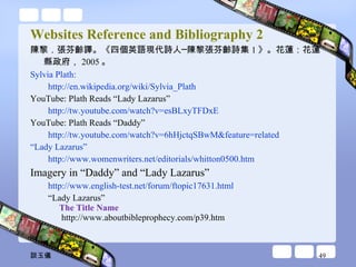 Websites Reference and Bibliography 2 陳黎．張芬齡譯。《四個英語現代詩人─陳黎張芬齡詩集 1 》。花蓮：花蓮縣政府， 2005 。 Sylvia Plath:  http://en.wikipedia.org/wiki/Sylvia_Plath   YouTube: Plath Reads “Lady Lazarus”  http://tw.youtube.com/watch?v=esBLxyTFDxE   YouTube: Plath Reads “Daddy” http://tw.youtube.com/watch?v=6hHjctqSBwM&feature=related   “Lady Lazarus” http://www.womenwriters.net/editorials/whitton0500.htm Imagery in “Daddy” and “Lady Lazarus” http://www.english-test.net/forum/ftopic17631.html “ Lady Lazarus” The Title Name  http://www.aboutbibleprophecy.com/p39.htm 談玉儀 