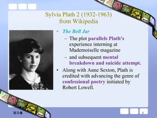 Sylvia Plath 2 (1932-1963) from Wikipedia The Bell Jar The plot  parallels Plath's  experience interning at Mademoiselle magazine  and subsequent  mental breakdown and suicide attempt. Along with Anne Sexton, Plath is credited with advancing the genre of  confessional poetry  initiated by Robert Lowell. 談玉儀 