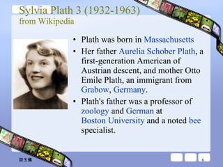 Sylvia Plath 3 (1932-1963) from Wikipedia Plath was born in  Massachusetts Her father  Aurelia Schober Plath , a first-generation American of Austrian descent, and mother Otto Emile Plath, an immigrant from  Grabow ,  Germany . Plath's father was a professor of  zoology  and  German  at  Boston University  and a noted  bee  specialist. 談玉儀 