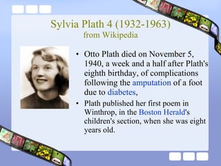 Sylvia Plath 4 (1932-1963) from Wikipedia Otto Plath died on November 5, 1940, a week and a half after Plath's eighth birthday, of complications following the  amputation  of a foot due to  diabetes ,  Plath published her first poem in Winthrop, in the  Boston Herald 's children's section, when she was eight years old.   