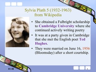 Sylvia Plath 5 (1932-1963) from Wikipedia She obtained a Fulbright scholarship to  Cambridge University  where she continued actively writing poetry It was at a party given in Cambridge that she met the English poet  Ted Hughes .  They were married on June 16,  1956  (Bloomsday) after a short courtship. 談玉儀 
