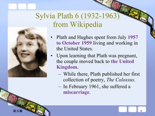 Sylvia Plath 6 (1932-1963) from Wikipedia Plath and Hughes spent from July  1957 to October 1959  living and working in the United States. Upon learning that Plath was pregnant, the couple moved back to  the United Kingdom.  While there, Plath published her first collection of poetry,  The Colossus .  In February 1961, she suffered a  miscarriage .   談玉儀 