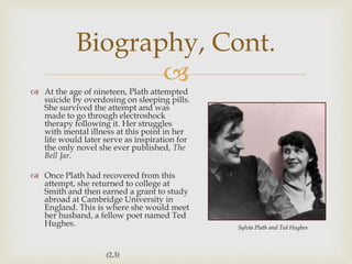
 At the age of nineteen, Plath attempted
suicide by overdosing on sleeping pills.
She survived the attempt and was
made to go through electroshock
therapy following it. Her struggles
with mental illness at this point in her
life would later serve as inspiration for
the only novel she ever published, The
Bell Jar.
 Once Plath had recovered from this
attempt, she returned to college at
Smith and then earned a grant to study
abroad at Cambridge University in
England. This is where she would meet
her husband, a fellow poet named Ted
Hughes.
Biography, Cont.
Sylvia Plath and Ted Hughes
(2,3)
 
