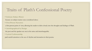 Traits of Plath’s Confessional Poetry
• Intimate Subject Matter
focuses on subject matter once considered taboo.
• First-Person Narration
a first-person point of view, allowing the reader to delve closely into the thoughts and feelings of Plath.
• Autobiographical by Design
the poet and the speaker are one in the same and interchangeable.
• Lyrical Craftsmanship
paid careful attention to the use of rhythm and intonation in their poems.
 