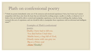 Plath on confessional poetry
◦ "I think my poems immediately come out of the sensuous and emotional experiences I have, but I must say I cannot
sympathize with these cries from the heart that are informed by nothing except a needle or a knife, or whatever it is. I
believe that one should be able to control and manipulate experiences, even the most terrifying, like madness, being
tortured, this sort of experience, and one should be able to manipulate these experiences with an informed and intelligent
mind."*
Examples of Plath’s confessional
poetry:
Daddy, I have had to kill you.
You died before I had time-
Marble-heavy, a bag full of God,
Ghastly statue with one gray toe
Big as a Frisco seal
- from “Daddy”
 