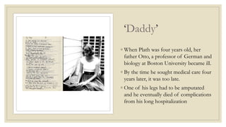 ‘Daddy’
◦ When Plath was four years old, her
father Otto, a professor of German and
biology at Boston University became ill.
◦ By the time he sought medical care four
years later, it was too late.
◦ One of his legs had to be amputated
and he eventually died of complications
from his long hospitalization
 