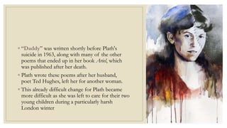 ◦ “Daddy” was written shortly before Plath's
suicide in 1963, along with many of the other
poems that ended up in her book Ariel, which
was published after her death.
◦ Plath wrote these poems after her husband,
poet Ted Hughes, left her for another woman.
◦ This already difficult change for Plath became
more difficult as she was left to care for their two
young children during a particularly harsh
London winter
 