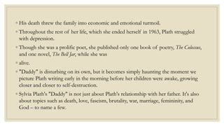 ◦ His death threw the family into economic and emotional turmoil.
◦ Throughout the rest of her life, which she ended herself in 1963, Plath struggled
with depression.
◦ Though she was a prolific poet, she published only one book of poetry, The Colossus,
and one novel, The Bell Jar, while she was
◦ alive.
◦ "Daddy" is disturbing on its own, but it becomes simply haunting the moment we
picture Plath writing early in the morning before her children were awake, growing
closer and closer to self-destruction.
◦ Sylvia Plath's "Daddy" is not just about Plath's relationship with her father. It's also
about topics such as death, love, fascism, brutality, war, marriage, femininity, and
God – to name a few.
 