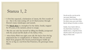 Stanza 1, 2
◦ A first line repeated, a declaration of intent, the first sounds of
oo - this is the train setting off on it's final journey through
Electra's many mindscapes and tunnels.
◦ The black shoe is a metaphor for the father. Inside, trapped
for 30 years, is the narrator, about to escape.
◦ But she can only free herself by killing her Daddy, juxtaposed
with the actual real life death of the father, Otto,
◦ when Sylvia Plath was eight years old. He had to have his leg
amputated due to complications of diabetes. His toe turned
black from gangrene.The bizarre,surreal imagery builds up -
the toe as big as a seal from San Francisco, the grotesque statue
fallen.
 