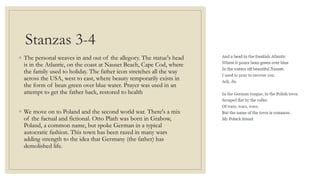 Stanzas 3-4
◦ The personal weaves in and out of the allegory. The statue's head
is in the Atlantic, on the coast at Nauset Beach, Cape Cod, where
the family used to holiday. The father icon stretches all the way
across the USA, west to east, where beauty temporarily exists in
the form of bean green over blue water. Prayer was used in an
attempt to get the father back, restored to health
◦ We move on to Poland and the second world war. There's a mix
of the factual and fictional. Otto Plath was born in Grabow,
Poland, a common name, but spoke German in a typical
autocratic fashion. This town has been razed in many wars
adding strength to the idea that Germany (the father) has
demolished life.
 