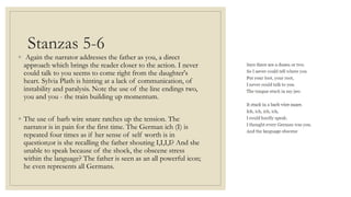 Stanzas 5-6
◦ Again the narrator addresses the father as you, a direct
approach which brings the reader closer to the action. I never
could talk to you seems to come right from the daughter's
heart. Sylvia Plath is hinting at a lack of communication, of
instability and paralysis. Note the use of the line endings two,
you and you - the train building up momentum.
◦ The use of barb wire snare ratches up the tension. The
narrator is in pain for the first time. The German ich (I) is
repeated four times as if her sense of self worth is in
question;or is she recalling the father shouting I,I,I,I? And she
unable to speak because of the shock, the obscene stress
within the language? The father is seen as an all powerful icon;
he even represents all Germans.
 
