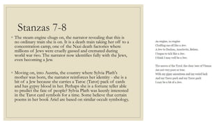 Stanzas 7-8
◦ The steam engine chugs on, the narrator revealing that this is
no ordinary train she is on. It is a death train taking her off to a
concentration camp, one of the Nazi death factories where
millions of Jews were cruelly gassed and cremated during
world war two. The narrator now identifies fully with the Jews,
even becoming a Jew.
◦ Moving on, into Austria, the country where Sylvia Plath's
mother was born, the narrator reinforces her identity - she is a
bit of a Jew because she carries a Taroc (Tarot) pack of cards
and has gypsy blood in her. Perhaps she is a fortune teller able
to predict the fate of people? Sylvia Plath was keenly interested
in the Tarot card symbols for a time. Some believe that certain
poems in her book Ariel are based on similar occult symbology.
 