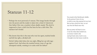 Stanzas 11-12
◦ Perhaps the most personal of stanzas. This image breaks through
into the poem and the reader is taken into a kind of classroom
(her father Otto was a teacher) where daddy stands. The devil is
supposed to have a cleft foot but here he has a cleft chin. The
narrator isn't fooled.
◦ She knows that this is the man who tore her apart, reached inside
and left her split, a divided self.
◦ Sylvia's father died when she was eight, filling her up with rage -
against God. And when she reached twenty years of age she
attempted suicide, wanting to re-unite with her father?
 