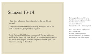 Stanzas 13-14
◦ these lines tell us that the speaker tried to die, but did not
succeed.
◦ They rescued her from killing herself by pulling her out of the
sack of death and gluing her back together.
◦ Sylvia Plath and Ted Hughes were married, The girl addresses
daddy again, for the last time. There'll be no more communication,
no voices from the past. Note the emphasis on black again. This
telephone belongs to the father.
 
